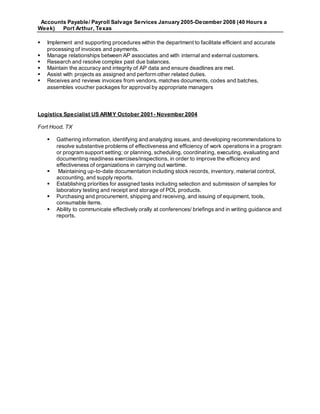 Accounts Payable/ Payroll Salvage Services January 2005-December 2008 (40 Hours a
Week) Port Arthur, Texas
 Implement and supporting procedures within the department to facilitate efficient and accurate
processing of invoices and payments.
 Manage relationships between AP associates and with internal and external customers.
 Research and resolve complex past due balances.
 Maintain the accuracy and integrity of AP data and ensure deadlines are met.
 Assist with projects as assigned and perform other related duties.
 Receives and reviews invoices from vendors, matches documents, codes and batches,
assembles voucher packages for approval by appropriate managers
Logistics Specialist US ARMY October 2001- November 2004
Fort Hood, TX
 Gathering information, identifying and analyzing issues, and developing recommendations to
resolve substantive problems of effectiveness and efficiency of work operations in a program
or program support setting; or planning, scheduling, coordinating, executing, evaluating and
documenting readiness exercises/inspections, in order to improve the efficiency and
effectiveness of organizations in carrying out wartime.
 Maintaining up-to-date documentation including stock records, inventory, material control,
accounting, and supply reports.
 Establishing priorities for assigned tasks including selection and submission of samples for
laboratory testing and receipt and storage of POL products.
 Purchasing and procurement, shipping and receiving, and issuing of equipment, tools,
consumable items.
 Ability to communicate effectively orally at conferences/ briefings and in writing guidance and
reports.
 