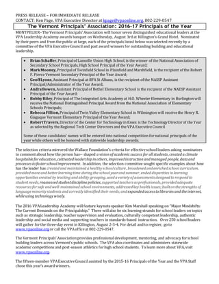 PRESS RELEASE – FOR IMMEDIATE RELEASE
CONTACT: Ken Page, VPA Executive Director at kpage@vpaonline.org, 802-229-0547
The Vermont Principals’ Association: 2016-17 Principals of the Year
MONTPELIER-The Vermont Principals’ Association will honor seven distinguished educational leaders at the
VPA Leadership Academy awards banquet on Wednesday, August 3rd at Killington’s Grand Hotel. Nominated
by their peers and from the public at large, each of the principals listed below was selected recently by a
committee of the VPA ExecutiveCouncil and past award winners for outstanding building and educational
leadership.
 BrianSchaffer,Principalof Lamoille Union High School,is the winner of the National Association of
Secondary School Principals, High School Principal of the Year Award;
 MarkMooney,Principalof Twinfield Schoolin Plainfield and Marshfield, is the recipient of the Robert
F. Pierce Vermont Secondary Principal of the Year Award;
 GeoffLyons,Assistant Principal at BFA St Albans, is the recipient of the NASSP Assistant
Principal/Administrator of the Year Award;
 AndraBowen,Assistant Principalof Bethel Elementary School is the recipient of the NAESP Assistant
Principal of the Year Award;
 BobbyRiley,Principalof The Integrated Arts Academy at H.O. Wheeler Elementary in Burlington will
receive the National Distinguished Principal Award from the National Association of Elementary
Schools Principals;
 RebeccaFillion,Principalof Twin Valley Elementary School in Wilmington will receivethe Henry R.
Giaguque Vermont Elementary Principalof the Year Award;
 RobertTravers,Directorof the Center for Technology in Essex is the Technology Directorof the Year
as selected by the Regional Tech Center Directors and the VPA ExecutiveCouncil
Some of these candidates’ names willbe entered into national competition fornational principals of the
year while others willbe honored with statewide leadership awards.
The selection criteria mirrored the Wallace Foundation’s criteria for effectiveschoolleaders asking nominators
to comment about how the person has-- shaped a visionof academicsuccess for allstudents,created a climate
hospitableforeducation,cultivated leadershipinothers,improvedinstructionandmanaged people,dataand
processesto fosterschoolimprovement. Inaddition, the selection committee sought specific examples about how
has the leader has createdand maintainedahealthyschoolculture, broadenedandenrichedschoolcurriculum,
providedmoreandbetterlearningtime duringthe schoolyearandsummer,endeddisparities inlearning
opportunitiescreatedbytracking andability grouping,usedavarietyof assessments designedto respondto
studentneeds,reassessedstudentdisciplinepolicies,supportedteachers as professionals, providedadequate
resourcesforsafe andwell-maintainedschoolenvironments, addressedkeyhealthissues;builtonthestrengthsof
languageminoritystudentsand correctlyidentifiedtheir needs;andexpandedaccess to libraries and theinternet,
whileusingtechnologywisely.
  
The 2016 VPALeadership Academy willfeature keynotespeaker Kim Marshall speaking on “Major Mindshifts:
The Current Demands on the Principalship.” There willalso be six learning strands for school leaders on topics
such as strategic leadership, teacher supervision and evaluation, culturally competent leadership, authentic
leadership and social media and supporting teachers in standards-based instruction. Over250 schoolleaders
will gather forthe three-day event in Killington, August 2-3-4. For detail and to register, go to
www.vpaonline.orgor callthe VPAofficeat 802-229-0547.
The Vermont Principals’ Association provides professional development, mentoring, and advocacy forschool
building leaders across Vermont’s public schools. The VPA also coordinates and administers statewide
academic competitions and post-season athletics forhigh school students. To learn more about VPA,visit
www.vpaonline.org.
The fifteen-member VPAExecutiveCouncil assisted by the 2015-16 Principals of the Year and the VPA Staff
chose this year’s award winners.
 