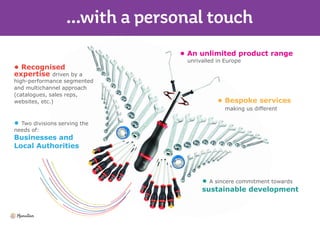 • Recognised
expertise driven by a
high-performance segmented
and multichannel approach
(catalogues, sales reps,
websites, etc.)
• Two divisions serving the
needs of:
Businesses and
Local Authorities
• An unlimited product range
unrivalled in Europe
• Bespoke services
making us different
• A sincere commitment towards
sustainable development
 