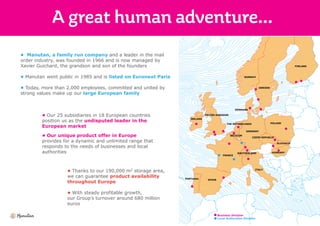 • Manutan, a family run company and a leader in the mail
order industry, was founded in 1966 and is now managed by
Xavier Guichard, the grandson and son of the founders
• Manutan went public in 1985 and is listed on Euronext Paris
• Today, more than 2,000 employees, committed and united by
strong values make up our large European family
• Our 25 subsidiaries in 18 European countries
position us as the undisputed leader in the
European market
• Our unique product offer in Europe
provides for a dynamic and unlimited range that
responds to the needs of businesses and local
authorities
• Thanks to our 190,000 m2 storage area,
we can guarantee product availability
throughout Europe
• With steady profitable growth,
our Group’s turnover around 680 million
euros
FINLAND
NORWAY
SWEDEN
DENMARK
UNITED-KINGDOM
IRELAND
BELGIUM
POLAND
CZECH REPUBLIC
SLOVAKIA
GERMANY
THE NETHERLANDS
HUNGARY
ITALY
SWITZERLAND
FRANCE
SPAINPORTUGAL
Business Division
Local Authorities Division
 