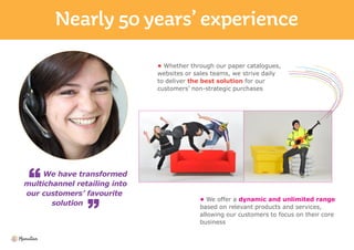 We have transformed
multichannel retailing into
our customers’ favourite
solution
• Whether through our paper catalogues,
websites or sales teams, we strive daily
to deliver the best solution for our
customers’ non-strategic purchases
• We offer a dynamic and unlimited range
based on relevant products and services,
allowing our customers to focus on their core
business
 