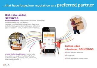 High value-added
services
● Business Division: deployment of European agreements,
on-demand sourcing, VMI (vendor-
managed inventory), automatic product dispensers,
dedicated stock, personalised catalogues, call centres
open seven days a week, real-time delivery tracking…
● Local Authorities Division: regional sales
teams, turnkey equipment solutions for local
authorities (offices, collective areas, classrooms,
multi-sports grounds…)
Cutting-edge
e-business solutions
● E-procurement solutions
● E-invoicing
● Mobile application (Business Division)
 