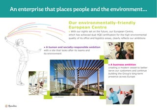 Our environmentally-friendly
European Centre
● With our sights set on the future, our European Centre,
which has achieved dual HQE certification for the high environmental
quality of its office and logistics areas, clearly reflects our ambitions
● A human and socially-responsible ambition
with a site that looks after its teams and
its environment
● A business ambition
creating a modern vessel to better
serve our customers and continue
building the Group’s long-term
presence across Europe
Tristan Deschamps©
 