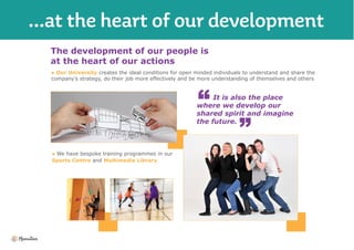 The development of our people is
at the heart of our actions
● Our University creates the ideal conditions for open minded individuals to understand and share the
company’s strategy, do their job more effectively and be more understanding of themselves and others
It is also the place
where we develop our
shared spirit and imagine
the future.
● We have bespoke training programmes in our
Sports Centre and Multimedia Library
 