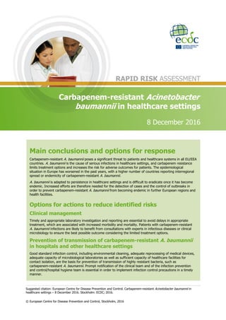 Suggested citation: European Centre for Disease Prevention and Control. Carbapenem-resistant Acinetobacter baumannii in
healthcare settings – 8 December 2016. Stockholm: ECDC; 2016.
© European Centre for Disease Prevention and Control, Stockholm, 2016
Main conclusions and options for response
Carbapenem-resistant A. baumannii poses a significant threat to patients and healthcare systems in all EU/EEA
countries. A. baumannii is the cause of serious infections in healthcare settings, and carbapenem resistance
limits treatment options and increases the risk for adverse outcomes for patients. The epidemiological
situation in Europe has worsened in the past years, with a higher number of countries reporting interregional
spread or endemicity of carbapenem-resistant A. baumannii.
A. baumannii is adapted to persistence in healthcare settings and is difficult to eradicate once it has become
endemic. Increased efforts are therefore needed for the detection of cases and the control of outbreaks in
order to prevent carbapenem-resistant A. baumannii from becoming endemic in further European regions and
health facilities.
Options for actions to reduce identified risks
Clinical management
Timely and appropriate laboratory investigation and reporting are essential to avoid delays in appropriate
treatment, which are associated with increased morbidity and mortality. Patients with carbapenem-resistant
A. baumannii infections are likely to benefit from consultations with experts in infectious diseases or clinical
microbiology to ensure the best possible outcome considering the limited treatment options.
Prevention of transmission of carbapenem-resistant A. baumannii
in hospitals and other healthcare settings
Good standard infection control, including environmental cleaning, adequate reprocessing of medical devices,
adequate capacity of microbiological laboratories as well as sufficient capacity of healthcare facilities for
contact isolation, are the basis for prevention of transmission of highly resistant bacteria, such as
carbapenem-resistant A. baumannii. Prompt notification of the clinical team and of the infection prevention
and control/hospital hygiene team is essential in order to implement infection control precautions in a timely
manner.
RAPID RISK ASSESSMENT
Carbapenem-resistant Acinetobacter
baumannii in healthcare settings
8 December 2016
 