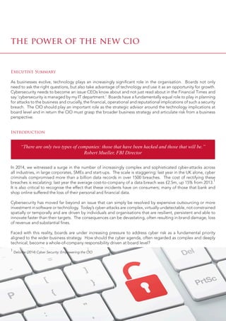 the power of the new cio
Executive Summary
As businesses evolve, technology plays an increasingly significant role in the organisation. Boards not only
need to ask the right questions, but also take advantage of technology and use it as an opportunity for growth.
Cybersecurity needs to become an issue CEOs know about and not just read about in the Financial Times and
say ‘cybersecurity is managed by my IT department.’ Boards have a fundamentally equal role to play in planning
for attacks to the business and crucially, the financial, operational and reputational implications of such a security
breach. The CIO should play an important role as the strategic advisor around the technology implications at
board level and in return the CIO must grasp the broader business strategy and articulate risk from a business
perspective.
Introduction
In 2014, we witnessed a surge in the number of increasingly complex and sophisticated cyber-attacks across
all industries, in large corporates, SMEs and start-ups. The scale is staggering: last year in the UK alone, cyber
criminals compromised more than a billion data records in over 1500 breaches. The cost of rectifying these
breaches is escalating: last year the average cost-to-company of a data breach was £2.5m, up 15% from 2013.1
It is also critical to recognise the effect that these incidents have on consumers; many of those that bank and
shop online suffered the loss of their personal and financial data.
Cybersecurity has moved far beyond an issue that can simply be resolved by expensive outsourcing or more
investment in software or technology. Today’s cyber-attacks are complex, virtually undetectable, not constrained
spatially or temporally and are driven by individuals and organisations that are resilient, persistent and able to
innovate faster than their targets. The consequences can be devastating, often resulting in brand damage, loss
of revenue and substantial fines.
Faced with this reality, boards are under increasing pressure to address cyber risk as a fundamental priority
aligned to the wider business strategy. How should the cyber agenda, often regarded as complex and deeply
technical, become a whole-of-company responsibility driven at board level?
1
Deloitte (2014) Cyber Security: Empowering the CIO
“There are only two types of companies: those that have been hacked and those that will be.”
Robert Mueller, FBI Director
 