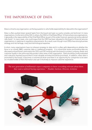 Data is critical to any organisation, so the key question is: who holds responsibility for data within the organisation?
Data is often pushed down several layers from the board and seen as overly complex and technical. In many
organisations, it is the remit of the CIO; in others, the CISO or Chief Data Officer. In financial services organisations,
it generally is the responsibility of the Chief Risk Officer as part of the wider financial, operational and prudential
risks faced. In many cases, one could argue that the CRO has been elevated to the board of financial services
organisations in response to regulatory requirements. As a result, even though most CROs have strong business
strategy and risk heritage, many lack technological expertise.
In short, many organisations have no coherent strategy on data and it is often split depending on whether the
focus is on money, R&D, customer data or intellectual property. It is critical that issues surrounding data are
discussed at board level, particularly the CEO and CIO working with the board to protect company assets and
customer loyalty in the same way they protect other areas of the organisation. Data should be jointly evaluated
and a decision reached around what is most valuable and what should be prioritised. In addition, when data is
promoted to the board, it becomes a commercial driver and there is an opportunity for companies to be seen
as a trusted holder of that information and use it intuitively to improve customer experience.
the importance of data
“The new generation of millennials expect companies to know everything relevant about them;
they want a tailored buying experience.” Heather Jackson, Director, Actinista
 