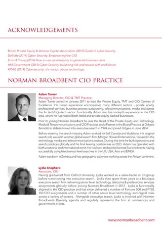 acknowledgements
norman broadbent cio practice
British Private Equity  Venture Capital Association (2015) Guide to cyber security
Deloitte (2014) Cyber Security: Empowering the CIO
Ernst  Young (2014) How to use cybersecurity to generate business value
HM Government (2014) Cyber Security: balancing risk and reward with confidence
KPMG (2014) Cybersecurity: it’s not just about technology
Adam Turner
Managing Director, CIO  TMT Practice
Adam Turner joined in January 2011 to lead the Private Equity, TMT and CIO Centres of
Excellence. His broad experience encompasses many different sectors - private equity,
professional services, business process outsourcing, telecommunications, media and across
the fin tech/high-tech sector. Functionally, Adam also has in-depth experience in the CIO
area, where he has helped both listed and private equity backed businesses.
Prior to joining Norman Broadbent he was the Head of the Private Equity and Technology,
MediaTelecommunicationsandCIOPracticesandaPartnerintheBoardPracticeatOdgers
Berndston. Adam moved into executive search in 1994 and joined Odgers in June 2004.
Before entering the search industry, Adam worked for Bell Canada and Vodafone. His original
search role was with another global search firm, Morgan Howard International, focused in the
technology, media and telecommunications sectors. During this time he built operations and
search practices globally and his final leaving position was as CEO. Adam has operated with
both a national and international remit. He has lived and worked across four continents having
successfully completed senior level searches in the UK, USA, Asia and EMEA.
Adam was born in Zambia and has geographic expertise working across the African continent.
Lydia Shepherd
Associate, CIO
Having graduated from Oxford University, Lydia worked as a sales-trader at Citigroup
before transitioning into executive search. Lydia then spent three years at a boutique
executive search firm delivering senior level technology, telecoms  professional services
assignments globally before joining Norman Broadbent in 2012. Lydia is functionally
aligned to the CIO practice and has since delivered a number of Fortune 500 and FTSE
350 CIO assignments and a number of other senior level technology and digital roles
across a variety of sectors. Alongside executive search, Lydia is involved with Norman
Broadbent’s Diversity agenda and regularly represents the firm at conferences and
government events.
www.normanbroadbent.com
 