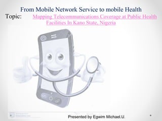 From Mobile Network Service to mobile Health
Topic: Mapping Telecommunications Coverage at Public Health
Facilities In Kano State, Nigeria
Presented by Egwim Michael.U.
 