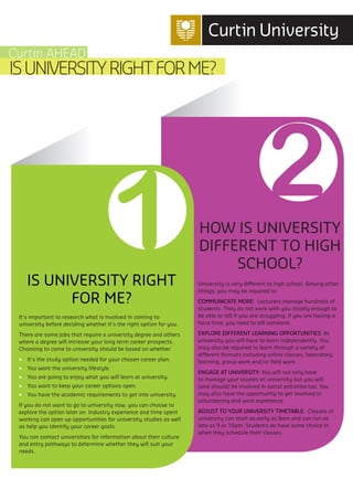 1 2
IS UNIVERSITY RIGHT
FOR ME?
It’s important to research what is involved in coming to
university before deciding whether it’s the right option for you.
There are some jobs that require a university degree and others
where a degree will increase your long term career prospects.
Choosing to come to university should be based on whether:
•	 It’s the study option needed for your chosen career plan.
•	 You want the university lifestyle.
•	 You are going to enjoy what you will learn at university.
•	 You want to keep your career options open.
•	 You have the academic requirements to get into university.
If you do not want to go to university now, you can choose to
explore the option later on. Industry experience and time spent
working can open up opportunities for university studies as well
as help you identify your career goals.
You can contact universities for information about their culture
and entry pathways to determine whether they will suit your
needs.
HOW IS UNIVERSITY
DIFFERENT TO HIGH
SCHOOL?
University is very different to high school. Among other
things, you may be required to:
COMMUNICATE MORE: Lecturers manage hundreds of
students. They do not work with you closely enough to
be able to tell if you are struggling. If you are having a
hard time, you need to tell someone.
EXPLORE DIFFERENT LEARNING OPPORTUNITIES: At
university you will have to learn independently. You
may also be required to learn through a variety of
different formats including online classes, laboratory
learning, group work and/or field work.
ENGAGE AT UNIVERSITY: You will not only have
to manage your studies at university but you will
(and should) be involved in social activities too. You
may also have the opportunity to get involved in
volunteering and work experience.
ADJUST TO YOUR UNIVERSITY TIMETABLE: Classes at
university can start as early as 8am and can run as
late as 9 or 10pm. Students do have some choice in
when they schedule their classes.
ISUNIVERSITYRIGHTFORME?
Curtin AHEAD
 