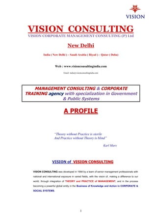 1
VISION CONSULTING
VISION CORPORATE MANAGEMENT CONSULTING (P) Ltd
New Delhi
India ( New Delhi ) – Saudi Arabia ( Riyad ) – Qatar ( Doha)
Web : www.visionconsultingindia.com
Email: india@visionconsultingindia.com
MANAGEMENT CONSULTING & CORPORATE
TRAINING agency with specialization in Government
& Public Systems
A PROFILE
VISION of VISION CONSULTING
VISION CONSULTING was developed in 1994 by a team of senior management professionals with
national and international exposure in varied fields, with the vision of, making a difference to our
world, through integration of THEORY and PRACTICE of MANAGEMENT, and in the process
becoming a powerful global entity in the Business of Knowledge and Action in CORPORATE &
SOCIAL SYSTEMS.
“Theory without Practice is sterile
And Practice without Theory is blind”
Karl Marx
 