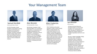 Your Management Team
Samuel Herzfeld
Chief Executive Officer, Principal
As CEO of Guardian, Sandy
Herzfeld is responsible for setting
strategy and overseeing the
business and operations of
Guardian. Pursuing a consistent
growth strategy, Sandy and his
team have elevated Guardian’s
prominence and impact as he
seeks to continue leading the
industry.
Alan Bressler
Chief Operating Officer, Principal
Alan Bressler, Guardian’s Chief
Operating Officer, has contributed
to Guardian on many levels since
he began working within the
organization. Focusing on internal
operations, overseeing the
Finance, IT, HR, and Strategy &
Planning teams, Alan has helped
create the strategy function at
Guardian and was instrumental in
Guardian’s marketing and brand
initiatives.
Chief Financial Officer
Allen Fredericks, who joined
Guardian in 2007 as Chief Financial
Officer, brings extensive and
broad-based experience in all
aspects of accounting, internal
controls, business management,
and profit improvement initiatives.
Both an MBA and CMA, he has had
great success with start-up and re-
engineering financial functions,
establishing sound financial and
business policy and partnering
with senior management to
achieve business goals.
Allen Fredericks
As Head of Human Resources.
Among her goals is to ensure that
Guardian is an inspiring place to
work. She plays an important role in
helping the company achieve its
strategic imperatives and live its core
values.
She has in-depth knowledge of New
York State, local, and federal
employment laws, immigration
processes, and human resource
practices and is an active member of
the Society of Human Resource
Management and the Human
Resources Association of New York.
Additionally, Lyn is an official ISSA
Certification Expert and a member of
the National Association of
Professional Women (NAPW).
Human Resources
Lyn Bressler
 