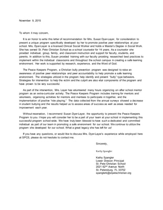 November 9, 2015
To whom it may concern,
It is an honor to write this letter of recommendation for Mrs. Susan Dyer-Layer, for consideration to
present a unique program specifically developed by her to promote positive peer relationships at your
school. Mrs. Dyer-Layer is a licensed Clinical Social Worker and holds a Master’s Degree in Social Work.
She has served St. Pete Christian School as a school counselor for 14 years. As a counselor she
provided individual, group, family, and classroom instruction and support for faculty, students, and
parents. In addition to this, Susan provided training with our faculty providing researched best practices to
implement within the individual classrooms and throughout the school campus in creating a safe learning
environment. Her work is supported by research, experience, and the Word of God.
The Peace Keepers Program, a Christian bully prevention program was designed to raise an
awareness of positive peer relationships and peer accountability to help promote a safe learning
environment. The strategies utilized in the program help identify and prevent “bully” type behaviors.
Strategies for intervention to help the victim and the culprit are also vital components of the program and
have proven to be very successful.
As part of the intervention, Mrs. Layer has volunteered many hours organizing an after school mentor
program as an extra-curricular activity. The Peace Keepers Program includes training for mentors and
volunteers, organizing activities for mentors and mentees to participate in together, and the
implementation of positive “role playing.” The data collected from the annual surveys showed a decrease
in student bullying and the results helped us to assess areas of success as well as areas needed for
improvement each year.
Without reservation, I recommend Susan Dyer-Layer, the opportunity to present the Peace Keepers
Program to you. I hope you will consider her to be a part of your team at your school in implementing this
successful program school-wide. We have truly been blessed to have such a dedicated and committed
individual as part of our team in promoting a safe environment for our school. We continue to utilize the
program she developed for our school. What a great legacy she has left for us!
If you have any questions, or would like to discuss Mrs. Dyer-Layer’s experience while employed here
at SPCS, please do not hesitate to contact me.
Sincerely,
Kathy Spangler
Kathy Spangler
Lower Division Principal
St. Pete Christian School
2021 62nd Avenue North
St. Petersburg, FL 33702
spanglerk@stpetechristian.org
 