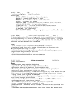 10/2011 – 10/2013 CDW
Associate Consulting Engineer – Unified Communications
Projects worked
LEHIGH HANSON - Server migration, Voice services migration
EDMENTUM - End user domain migration, PC refresh
ENERFLEX - Assisted with Voice, Wireless upgrade implementation
PETMATE - Assisted with Voice upgrade
OVERHEAD DOOR - Assisted with Tandberg video installation to existing voice solution
DICK’S SPORTING GOODS – WAN conversion voice, data
HARRISON COUNTY – Assisted with call manager upgrade, adding new node.
USAA –Switch refresh project as contractor.
INTERMEDIX – Voice cart installation
TEXAS HEALTH PARTNERS – Led expansion project to current voice solution. New nodes.
04/2011 - 09/2011 Citigroup (contract through Judge Group) Irving, TX.
Review and implementation of all network changes within Citi. On average, 2000 network changes are
reviewed and implemented each month. This entailed configuring in the region of 30,000 Cisco network
routers and switches each and every month, including Cisco 1700, 1800, 2800, 2900, 3600, 3700, 7200
routers and Cisco 2900, 3600, 4500, 6000, 6500 switches.
Duties:
-Review, and approve or reject as appropriate, all network related Change requests.
-Attend relevant Change Control Review meetings to discuss changes with Engineering, Senior
Management and Business groups as necessary.
-Implement scheduled network changes,perform network checks and manage the acceptance process.
-Update inventory of devices as required post change.
-Perform routine network maintenance
-Ensure written operational procedures are kept current and accurate
10/2005 - 12/2010 Kellogg, Brown and Root Baghdad, Iraq
Desktop Support Supervisor
Duties:
-Supervised crew of 16 who supported >2000 end users
-Responsible for LAN for large local regional HQ, and 14 remote subnets.
-Responsible for identifying and implementing support stafftraining needs.
-IT asset management control. Ensure network access is restricted to company approved devices.
-Budget Control. Create new budget,year over year, track current.
-Software installation and maintenance. Schedule upgrades and perform patch installs, Windows client and
Windows server. Installs required gaining management approved change notifications with follow up.
-Windows hardware rollout, installation, and maintenance.
-Active directory maintenance. Ensuring users security groups memberships were current, consistent,and
edited according to business and security needs.
-Print queue creation and permissions maintenance in a Windows server 2003 and 2008 environment.
- Responsible for identifying training needs for end users.
- Responsible for reporting trouble ticket case load and adherence to corporate SLA.
- Assisted in creating Desktop Operating Procedure for the region.
-Switch configuration. Configure data and voice network VLANs securely on Cisco Catalyst 2950, 3650,
3660, 4503.
-Wireless rollout and configuration and maintenance. Cisco Aironet 1200 and 1400, Motorola canopy.
 