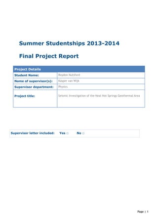 !
!
!
!
!
Summer Studentships 2013-2014
!
Final Project Report
!
!
!
!
!
!!
!
!
!
!!!!
!
!
!
!
!
!
!
!
!
!
Project Details
Student Name: Roydon Nutsford
Name of supervisor(s): Kasper van Wijk
Supervisor department: Physics
Project title:
!Seismic Investigation of the Neal Hot Springs Geothermal Area
Supervisor letter included: Yes ☐ No ☐
Page | !1
 