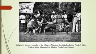 Kabaddi is far more popular in the villages of Punjab, Tamil Nadu, Andhra Pradesh, Uttar
Pradesh, Bihar, Maharashtra, Madhya Pradesh and Gujarat.
 
