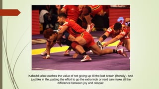 Kabaddi also teaches the value of not giving up till the last breath (literally). And
just like in life, putting the effort to go the extra inch or yard can make all the
difference between joy and despair.
 
