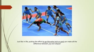 Just like in life, putting the effort to go the extra inch or yard can make all the
difference between joy and despair
 