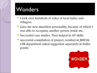 WondersWonders
 I took over hundreds of video of local ladies and
villagers.
 Gave me new dauntless personality, because of which I
was able to recognize another person inside me.
 Successful case studies. Thus helped in AV skills.
 successful compilation of project, resulted in JINDAL
CSR department asked suggestion separately in bullet
points.
 