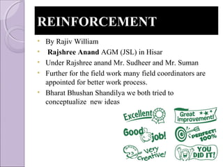 REINFORCEMENTREINFORCEMENT
• By Rajiv William
• Rajshree Anand AGM (JSL) in Hisar
• Under Rajshree anand Mr. Sudheer and Mr. Suman
• Further for the field work many field coordinators are
appointed for better work process.
• Bharat Bhushan Shandilya we both tried to
conceptualize new ideas
 