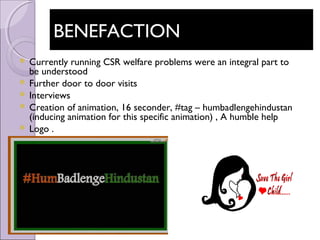 BENEFACTIONBENEFACTION
 Currently running CSR welfare problems were an integral part to
be understood
 Further door to door visits
 Interviews
 Creation of animation, 16 seconder, #tag – humbadlengehindustan
(inducing animation for this specific animation) , A humble help
 Logo .
 