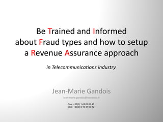 Be Trained and Informed
about Fraud types and how to setup 
a Revenue Assurance approach
Jean‐Marie Gandois
Jean‐marie.gandois@wanadoo.fr
Fixe: +33(0) 1 43 05 60 43
Mob: +33(0) 6 16 37 09 12
in Telecommunications industry
 