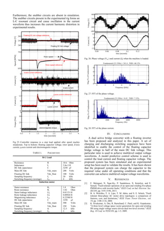 Furthermore, the snubber circuits are absent in simulation.
The snubber circuits present in the experimental rig forms an
L-C resonant circuit and cause oscillation in the current
waveform thus increases the current harmonic distortion in
experimental results.
Fig. 25. Controller response to a step load applied after speed reaches
steadystate. Top to bottom: floating capacitor voltage, rotor speed, d-axis
current, q-axis current and electromagnetic torque.
TABLE I. PARAMETERS
R-L Load
Resistance R 10.6 Ohm
Inductance L 3.8e-3 H
DC link capacitance C 3250 μf
Main DC link Vdc_main 200 Volts
Floating DC link Vdc_float 100 Volts
Sampling frequency fs 20 kHz
Switching frequency (average) fsw 4 kHz
Induction motor
Stator resistance Rs 1.4 Ohm
Rotor resistance Rr 1.02 Ohm
Stator leakage inductance Lls 0.01151 H
Rotor leakage inductance Llr 0.00926 H
Magnetizing inductance Lm 0.22580 H
DC link capacitance C 3250 μf
Main DC link Vdc_main 500 Volts
Floating DC link Vdc_float 250 Volts
Sampling frequency fs 12.5 kHz
Switching frequency (average) fsw 3 kHz
Fig. 26. Phase voltage (Vaa’) and current (Ia) when the machine is loaded.
Fig. 27. FFT of the phase voltage.
Fig. 28. FFT of the phase current.
IV. CONCLUSIONS
A dual active bridge converter with a floating inverter
has been proposed and analyzed in this paper. A set of
charging and discharging switching sequences have been
identified to enable the control of the floating capacitor
bridge voltage to half of the main DC link voltage. This
particular ratio is used to achieve multilevel output voltage
waveforms. A model predictive control scheme is used to
control the load current and floating capacitor voltage. The
proposed system has been simulated and an experimental
setup has been used to validate the results. It has been shown
that the proposed system can charge the capacitor to the
required value under all operating conditions and that the
converter can achieve multilevel output voltage waveforms.
V. REFERENCES
[1] F. Meinguet, N. Ngac-Ky, P. Sandulescu, X. Kestelyn, and E.
Semail, "Fault-tolerant operation of an open-end winding five-phase
PMSM drive with inverter faults," IEEE Conf. on Ind. Electron. Soc.
IECON, pp. 5191-5196, 2013.
[2] B. A. Welchko, T. A. Lipo, T. M. Jahns, and S. E. Schulz, "Fault
tolerant three-phase AC motor drive topologies: a comparison of
features, cost, and limitations," IEEE Trans. Power Electron., vol.
19, pp. 1108-1116, 2004.
[3] K. Sivakumar, A. Das, R. Ramchand, C. Patel, and K. Gopakumar,
"A three level voltage space vector generation for open end winding
IM using single voltage source driven dual two-level inverter," IEEE
Reg. 10 Conf. in TENCON, pp. 1-5, 2009.
 