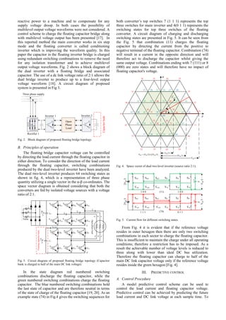 reactive power to a machine and to compensate for any
supply voltage droop. In both cases the possibility of
multilevel output voltage waveforms were not considered. A
control scheme to charge the floating capacitor bridge along
with multilevel voltage output has been presented [17]. In
this reported method the main converter works in six step
mode and the floating converter is called conditioning
inverter which is improving the waveform quality. In this
paper the capacitor in the floating inverter bridge is charged
using redundant switching combinations to remove the need
for any isolation transformer and to achieve multilevel
output voltage waveforms. Fig. 2 shows a block diagram of
the dual inverter with a floating bridge and associated
capacitor. The use of a dc link voltage ratio of 2:1 allows the
dual bridge inverter to produce up to a four-level output
voltage waveform [18]. A circuit diagram of proposed
system is presented in Fig 3.
Three phase supply
Rectifier 1
Inverter 1 Inverter 2
Capacitorbank
Open
Phase
Load
Fig. 2. Block diagram of proposed floating bridge topology.
B. Principles of operation
The floating bridge capacitor voltage can be controlled
by directing the load current through the floating capacitor in
either direction. To consider the direction of the load current
through the floating capacitor, switching combinations
produced by the dual two-level inverter have been analyzed.
The dual two-level inverter produces 64 switching states as
shown in fig. 4, which is a representation of three phase
quantity utilizing a single vector in the α-β co-ordinates. The
space vector diagram is obtained considering that both the
converters are fed by isolated voltage sources with a voltage
ratio of 2:1.
Openphaseload
Sm1 Sm2 Sm3
Sf1 Sf2 Sf3
a b c
Floatingcapacitorbank
Ia
Ib
Ic
S’
m1 S’
m2 S’
m3
S’
f1 S’
f2 S’
f3
Dm1
D’
m1 D’
m2 D’
m3
Dm2 Dm3
Df1 Df2 Df3
D’
f1 D’
f2 D’
f2
A
B
C
Cf
Cm
o
Variac
a' b' c'
n
n'
3
2 dcV
3
dcV
idc_float
Fig. 3. Circuit diagram of proposed floating bridge topology (Capacitor
bank is charged to half of the main DC link voltage).
In the state diagram red numbered switching
combinations discharge the floating capacitor, while the
green numbered switching combinations charge the floating
capacitor. The blue numbered switching combinations hold
the last state of capacitor and are therefore neutral in terms
of the state of charge of the floating capacitor [19, 20]. As an
example state (74) in Fig.4 gives the switching sequences for
both converter’s top switches 7 (1 1 1) represents the top
three switches for main inverter and 4(0 1 1) represents the
switching states for top three switches of the floating
converter. A circuit diagram of charging and discharging
switching states are presented in Fig. 5. It can be seen from
the Fig. 5 that combination (11) charges the floating
capacitor by directing the current from the positive to
negative terminal of the floating capacitor. Combination (74)
will result in a current in the opposite direction and will
therefore act to discharge the capacitor whilst giving the
same output voltage. Combinations ending with 7 (111) or 8
(000) are zero states and will therefore have no impact of
floating capacitor's voltage.
25
24
15
14
13
64
63625352
51
42
41
46
31
36 35 26
37 38 21 34 27 28
32 45 33 86 22 85 23 16
47 48 44
81
71 78
77 88
11
74
84 17 18
56 43 55 82
72
66
83
73 12 65
57 58 61 54 67 68
87
Vdc
Vdc/3
2Vdc/3
Vdc = (Vdc/3)+(2Vdc/3)


refV


Fig. 4. Space vector of dual two-level inverter (source ratio 2:1).
1 0 0 1 0 0
Sm3Sm2Sm1
S’
m3S’
m2S’
m1
Sf1 Sf2 Sf3
S’
f1 S’
f2 S’
f3
(11)
2Vdc/3
cf
+
-
1 1 1 0 1 1(74)
cf
+
-
Sm3Sm2Sm1
S’
m3S’
m2S’
m1
Sf1 Sf2 Sf3
S’
f1 S’
f2 S’
f3
Vdc/3
2Vdc/3
Vdc/3
Fig. 5. Current flow for different switching states.
From Fig. 4 it is evident that if the reference voltage
resides in outer hexagon then there are only two switching
combinations in each sector to charge the floating capacitor.
This is insufficient to maintain the charge under all operating
conditions; therefore a restriction has to be imposed. As a
result the achievable number of voltage levels is reduced to
three along with lower than ideal DC bus utilization.
Therefore the floating capacitor can charge to half of the
main DC link capacitor voltage only if the reference voltage
resides inside the green hexagon [Fig. 4].
III. PREDICTIVE CONTROL
A. Control Procedure
A model predictive control scheme can be used to
control the load current and floating capacitor voltage.
Predictive control can be achieved by predicting the future
load current and DC link voltage at each sample time. To
 