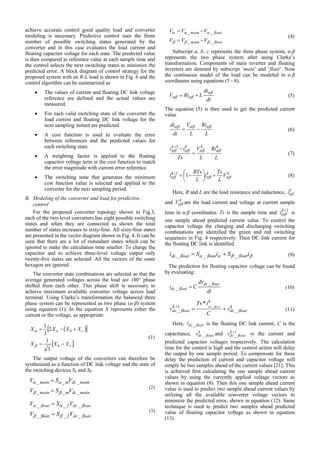 achieve accurate control good quality load and converter
modeling is necessary. Predictive control uses the finite
number of possible switching states generated by the
converter and in this case evaluates the load current and
floating capacitor voltage for each state. The predicted value
is then compared to reference value at each sample time and
the control selects the next switching states to minimize the
predicted error. A block diagram of control strategy for the
proposed system with an R-L load is shown in Fig. 6 and the
control algorithm can be summarized as
 The values of current and floating DC link voltage
reference are defined and the actual values are
measured.
 For each valid switching state of the converter the
load current and floating DC link voltage for the
next sampling instant are predicted.
 A cost function is used to evaluate the error
between references and the predicted values for
each switching state.
 A weighting factor is applied to the floating
capacitor voltage term in the cost function to match
the error magnitude with current error reference.
 The switching state that generates the minimum
cost function value is selected and applied to the
converter for the next sampling period.
B. Modeling of the converter and load for predictive
control
For the proposed converter topology shown in Fig.3,
each of the two-level converters has eight possible switching
states and when they are connected as shown the total
number of states increases to sixty-four. All sixty-four states
are presented in the vector diagram shown in Fig. 4. It can be
seen that there are a lot of redundant states which can be
ignored to make the calculation time smaller. To charge the
capacitor and to achieve three-level voltage output only
twenty-five states are selected. All the vectors of the outer
hexagon are ignored.
The converter state combinations are selected so that the
average generated voltages across the load are 180° phase
shifted from each other. This phase shift is necessary to
achieve maximum available converter voltage across load
terminal. Using Clarke’s transformation the balanced three
phase system can be represented as two phase (α-β) system
using equation (1). In the equation X represents either the
current or the voltage, as appropriate.
  
 cb
cba
XXX
XXXX


3
1
2
3
1


(1)
The output voltage of the converters can therefore be
synthesized as a function of DC link voltage and the state of
the switching devices Sα and Sβ.
maindcmmain
maindcmmain
VSV
VSV
___
___




(2)
floatdcffloat
floatdcffloat
VSV
VSV
___
___




(3)
floatmain
floatmain
VVV
VVV
__
__




(4)
Subscript a, b, c represents the three phase system, α-β
represents the two phase system after using Clarke’s
transformation. Components of main inverter and floating
inverters are denoted by subscript ‘main’ and ‘float’. Now
the continuous model of the load can be modeled in α-β
coordinates using equations (5 - 8).
dt
di
LRiV

  (5)
The equation (5) is then used to get the predicted current
value
L
Ri
L
V
dt
di 
 (6)
L
Ri
L
V
Ts
ii kkkk


1
(7)
kkk
V
L
Ts
i
L
RTs
i  






11
(8)
Here, R and L are the load resistance and inductance, k
i
and k
V are the load current and voltage at current sample
time in α-β coordinates. Ts is the sample time and 1k
i is
one sample ahead predicted current value. To control the
capacitor voltage the charging and discharging switching
combinations are identified the green and red switching
sequences in Fig. 4 respectively. Then DC link current for
the floating DC link is identified.
 iSiSi floatfloatfloatdc ___  (9)
The prediction for floating capacitor voltage can be found
by evaluating:
dt
dv
Ci
floatdc
floatdc
_
_  (10)
k
floatdc
k
k
floatdc v
C
iTs
v floatdc
_
1
_
_
*

(11)
Here, floatdci _ is the floating DC link current, C is the
capacitance, k
floatdcv _ and 1
_
k
floatdcv is the current and
predicted capacitor voltages respectively. The calculation
time for the control is high and the control action will delay
the output by one sample period. To compensate for these
delay the prediction of current and capacitor voltage will
simply be two samples ahead of the current values [21]. This
is achieved first calculating the one sample ahead current
values by using the currently applied voltage vectors as
shown in equation (8). Then this one sample ahead current
value is used to predict two sample ahead current values by
utilizing all the available converter voltage vectors to
minimize the predicted error, shown in equation (12). Same
technique is used to predict two samples ahead predicted
value of floating capacitor voltage as shown in equation
(13).
 