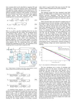 time constant which can be described as equation (26) and
superscript ‘*’ denotes the reference values. The floating DC
link capacitor voltage is predicted using equation (13). The
controller will generate different q-axis current reference for
different operating conditions of the machine. To normalize
the errors all three cost functions will require three separate
weighing factors. The cost functions with different
weighting factors are presented in equation (27 - 29).
   22*22* 22 
  k
sqsqq
k
sdsddi iiiig kk
 (27)
 22
_
*
__

 k
floatdcfloatdcdcfloatv vVg  (28)
floatvi ggg _ (29)
Here, λd, λq and λdc are the weighting factor for d-q axis
current and floating DC link voltage. The weighting factors
are calculated using reference values, the stator d-axis
reference current and floating capacitor voltage references
are kept constant. The only variable is the reference torque
producing (q-axis) current, which varies depending on
loading conditions. To provide equal weight to all these
three controllers the error of control variables is normalized
using equation (30). The normalizing factor will update
automatically depending on the load. The calculation of the
weighting factors are provided in equation (30).
cbai ,,
qdi ,
Predictive
Modeldi
*
sdi
qi
*
sqi
Gating
signals
cbai ,,
+
_
*
e
e
PI
Main
Inverter
Floating
Inverter
Open
End Winding
IM
6
6
Cost
Function
Minimization
25
25
25
1k
sdi
1k
sqi
1
_
k
floatdcv
maindcv _
floatdcv _
*
_ floatdcv
ia ib ic
Fig. 7. Block diaram of inducton motor drive using predictive current
control of dual two-level inverter with one bridge floating.
     
     
     *
_
**
_
***
**
*
_
**
_
***
*
_
*
*
_
**
_
***
*
_
*
floatdcqfloatdcdqd
dq
dc
floatdcqfloatdcdqd
floatdcd
q
floatdcqfloatdcdqd
floatdcq
d
ViViii
ii
ViViii
Vi
ViViii
Vi









(30)
A simplified block diagram of a motor drive using
predictive control algorithm to control the d-q axis current is
shown in Fig. 7. This is a hybrid control where fast inner
current control loops are replaced with predictive control
algorithm. The control requires the additional PI controller
to generate the reference torque producing current. The
floating DC link voltage reference is set using a constant
value which is equal to half of the main inverters DC link
voltage to reduce calculation time for drive operation.
C. Simulation results
The proposed system has been simulated using both
PLECS and SIMULINK to compare losses between three
different converter topologies. After the losses are
compared, the converter performance with predictive control
algorithm is demonstrated for static R-L load and with an
induction machine.
Three converter types were selected to compare losses of
the proposed power converter topology, a single sided three-
level NPC, a dual two-level inverter with equal DC link
voltage ratio and the proposed dual inverter topology. All
these three topologies provide three-level output voltages
and therefore it is important to compare them in terms of
losses. To calculate the losses the NPC and the main
converter of the floating dual inverter was supplied with 970
volts DC and the secondary of floating topology was
charged to 485 Volts. Dual inverter with equal DC link
voltage was supplied with 485 volts DC on both sides. These
DC link voltage levels were selected to achieve the rated
fundamental load voltage of 690 Volts RMS. The dead-time
was set to s1.4 . The device losses were calculated using
semiconductor device characteristics selected according to
required blocking voltage and current requirements of the
topology.
Fig. 8. Loss comparison in different power converter topologies.
The loss calculations are in terms of switching and
conduction losses for the power converters and in this
comparison all other circuit losses were ignored. Fig. 8
shows the efficiency at full load (12 KW) with varying
average switching frequency. It can be seen from the figure
that, for this particular load, dual inverter with equal dc link
voltage ratio has better efficiency than the other topologies.
The three-level NPC has six extra clamping diodes, thus the
losses are higher. Proposed floating bridge dual inverter has
slightly better efficiency than three-level NPC but less
efficient than dual inverter with equal dc link voltage. The
reason for using a dual inverter compared to single sided
inverters are redundancy and to modulate high frequency
fundamental. To achieve the results with R-L load the main
converter was supplied by a DC source of 200 Volts and the
floating converter voltage maintained at 100 Volts to achieve
the required multilevel voltage output waveforms. Initial
charging of the capacitor was achieved by injecting a small
reference current and the full reference DC link voltage. The
charging transients were slowed down by using ramped
reference values. All the parameters set in the simulation are
similar to experimental system to compare the results and
the dead-time was set to 4 μs.
 