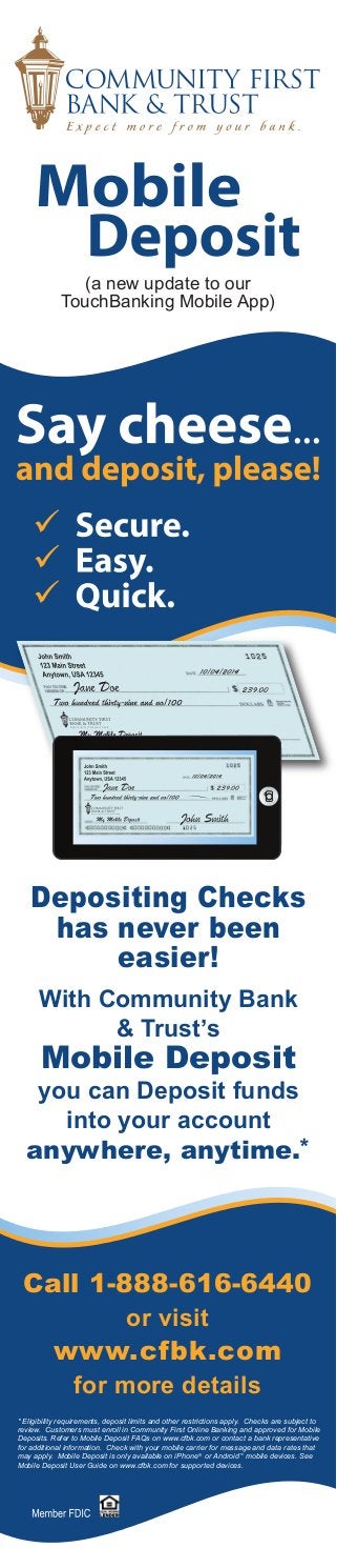 (a new update to our 
TouchBanking Mobile App) 
Depositing Checks 
has never been 
easier! 
With Community Bank 
& Trust’s 
Mobile Deposit 
you can Deposit funds 
into your account 
anywhere, anytime.* 
Call 1-888-616-6440 
or visit 
www.cfbk.com 
for more details 
* Eligibility requirements, deposit limits and other restrictions apply. Checks are subject to 
review. Customers must enroll in Community First Online Banking and approved for Mobile 
Deposits. Refer to Mobile Deposit FAQs on www.cfbk.com or contact a bank representative 
for additional information. Check with your mobile carrier for message and data rates that 
may apply. Mobile Deposit is only available on iPhone® or Android™ mobile devices. See 
Mobile Deposit User Guide on www.cfbk.com for supported devices. 
