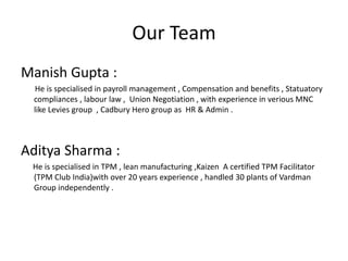 Our Team
Manish Gupta :
He is specialised in payroll management , Compensation and benefits , Statuatory
compliances , labour law , Union Negotiation , with experience in verious MNC
like Levies group , Cadbury Hero group as HR & Admin .
Aditya Sharma :
He is specialised in TPM , lean manufacturing ,Kaizen A certified TPM Facilitator
(TPM Club India)with over 20 years experience , handled 30 plants of Vardman
Group independently .
 