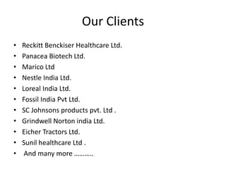 Our Clients
• Reckitt Benckiser Healthcare Ltd.
• Panacea Biotech Ltd.
• Marico Ltd
• Nestle India Ltd.
• Loreal India Ltd.
• Fossil India Pvt Ltd.
• SC Johnsons products pvt. Ltd .
• Grindwell Norton india Ltd.
• Eicher Tractors Ltd.
• Sunil healthcare Ltd .
• And many more ………..
 