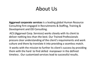 About Us
Aggarwal corporate services is a leading global Human Resource
Consulting firm engaged in Recruitments & Staffing, Training &
Development and OD Consulting.
ACS (Aggarwal Corp. Services) works closely with its client to
deliver nothing less than the best. Our Trained Professionals
procure clear understanding of the client’s requirements and work
culture and there by translate it into providing a seamless match.
It works with the mission to further its client’s success by providing
them with the hard to find skilled manpower in the defined
timeless . Our customized services lead to successful results.
 