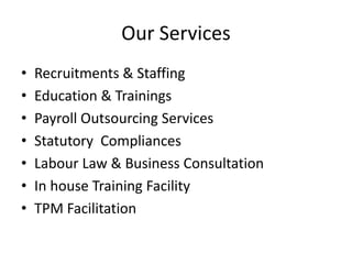 Our Services
• Recruitments & Staffing
• Education & Trainings
• Payroll Outsourcing Services
• Statutory Compliances
• Labour Law & Business Consultation
• In house Training Facility
• TPM Facilitation
 