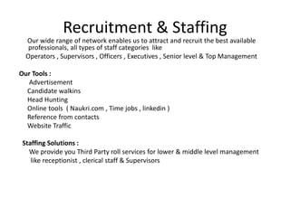 Recruitment & Staffing
Our wide range of network enables us to attract and recruit the best available
professionals, all types of staff categories like
Operators , Supervisors , Officers , Executives , Senior level & Top Management
Our Tools :
Advertisement
Candidate walkins
Head Hunting
Online tools ( Naukri.com , Time jobs , linkedin )
Reference from contacts
Website Traffic
Staffing Solutions :
We provide you Third Party roll services for lower & middle level management
like receptionist , clerical staff & Supervisors
 