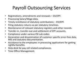 Payroll Outsourcing Services
• Registrations, amendments and renewals – ESI/EPF.
• Processing Salary/Wage data.
• Timely remittance of statutory contributions – ESI/EPF.
• Filing statutory returns as per statutory timelines.
• Maintenance of relevant statutory registers and other records.
• Transfer-in, transfer-out and settlement of EPF accounts.
• Compliance under various ESI sub codes.
• Generation and dissemination of customer specific error-free data,
MIS and statutory documentation.
• Assistance to the employees in processing applications for getting
rightful benefits.
• Help desk for pay roll related compliances.
• Time Office Management.
 