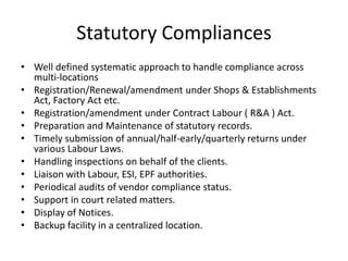 Statutory Compliances
• Well defined systematic approach to handle compliance across
multi-locations
• Registration/Renewal/amendment under Shops & Establishments
Act, Factory Act etc.
• Registration/amendment under Contract Labour ( R&A ) Act.
• Preparation and Maintenance of statutory records.
• Timely submission of annual/half-early/quarterly returns under
various Labour Laws.
• Handling inspections on behalf of the clients.
• Liaison with Labour, ESI, EPF authorities.
• Periodical audits of vendor compliance status.
• Support in court related matters.
• Display of Notices.
• Backup facility in a centralized location.
 