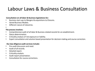Labour Laws & Business Consultation
Consultation on all labor & Business legislations for:
• Business start-ups to Mergers & acquisitions to Closures.
• Varied Business Models.
• Different nature of industries.
•
The process involves:
• Comprehensive audit of all labor & Business related records for an establishment.
• Status determination.
• Criticality analysis of risk exposure or liability.
• Expert consultation and solution based presentation for decision making and course correction.
Our due diligence audit services include:
• Pre-audit discussion and need.
• Audit of all records.
• Detailed report.
• Criticality analysis.
• Audit report presentation.
• Consultation for course corrections.
 