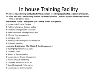 In house Training Facility
We have in house training facility at out office class room we sitting capacity of 20 persons in one session ,
For those who didn’t have training room set up at there premises , We also organize open classes time to
time on per person basis .
Interpersonal Skills & Development (For Lower & Middle Management )
1. Innovation & Creative Thinking
2. Problem Solving and Decision Making
3. Emotional Intelligence for Corporate
4. Power Persuasion and Negotiation Skills
5. Effective Time Management
6. Managing Stress
7. Handling Difficult People in the Workplace
8. Grievance Handling
Leadership & Motivation ( For Middle & Top Management )
1. Building High Performance Team
2. The New Leader
3. Secrets of Women Leaders
4. Leadership and Change Management
5. Real Coaching & Mentoring
6. Employee Motivation & Success
7. Team Motivation & Performance
8. Leadership and Communication
 