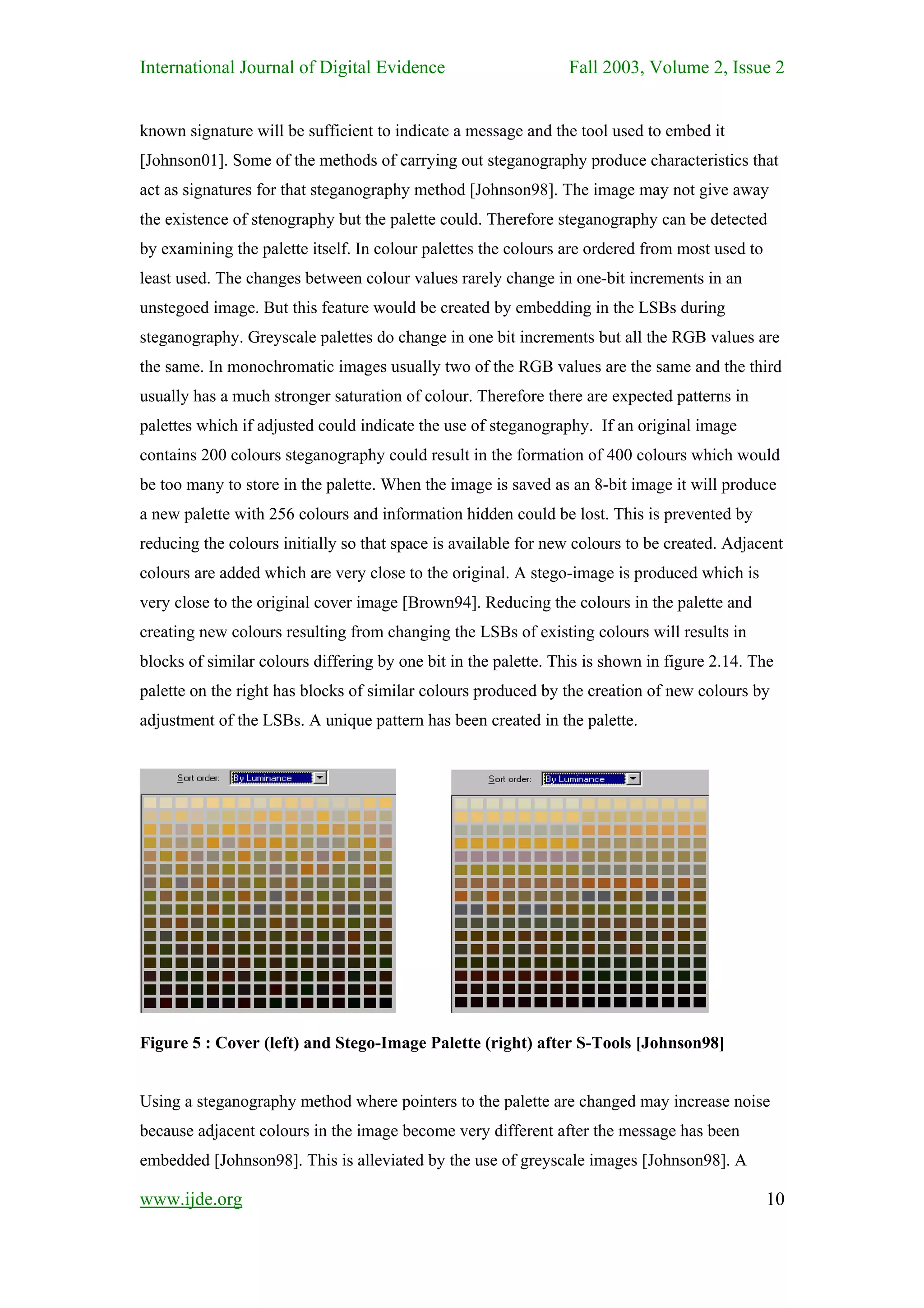 International Journal of Digital Evidence                        Fall 2003, Volume 2, Issue 2


known signature will be sufficient to indicate a message and the tool used to embed it
[Johnson01]. Some of the methods of carrying out steganography produce characteristics that
act as signatures for that steganography method [Johnson98]. The image may not give away
the existence of stenography but the palette could. Therefore steganography can be detected
by examining the palette itself. In colour palettes the colours are ordered from most used to
least used. The changes between colour values rarely change in one-bit increments in an
unstegoed image. But this feature would be created by embedding in the LSBs during
steganography. Greyscale palettes do change in one bit increments but all the RGB values are
the same. In monochromatic images usually two of the RGB values are the same and the third
usually has a much stronger saturation of colour. Therefore there are expected patterns in
palettes which if adjusted could indicate the use of steganography. If an original image
contains 200 colours steganography could result in the formation of 400 colours which would
be too many to store in the palette. When the image is saved as an 8-bit image it will produce
a new palette with 256 colours and information hidden could be lost. This is prevented by
reducing the colours initially so that space is available for new colours to be created. Adjacent
colours are added which are very close to the original. A stego-image is produced which is
very close to the original cover image [Brown94]. Reducing the colours in the palette and
creating new colours resulting from changing the LSBs of existing colours will results in
blocks of similar colours differing by one bit in the palette. This is shown in figure 2.14. The
palette on the right has blocks of similar colours produced by the creation of new colours by
adjustment of the LSBs. A unique pattern has been created in the palette.




Figure 5 : Cover (left) and Stego-Image Palette (right) after S-Tools [Johnson98]


Using a steganography method where pointers to the palette are changed may increase noise
because adjacent colours in the image become very different after the message has been
embedded [Johnson98]. This is alleviated by the use of greyscale images [Johnson98]. A

www.ijde.org                                                                                    10
 
