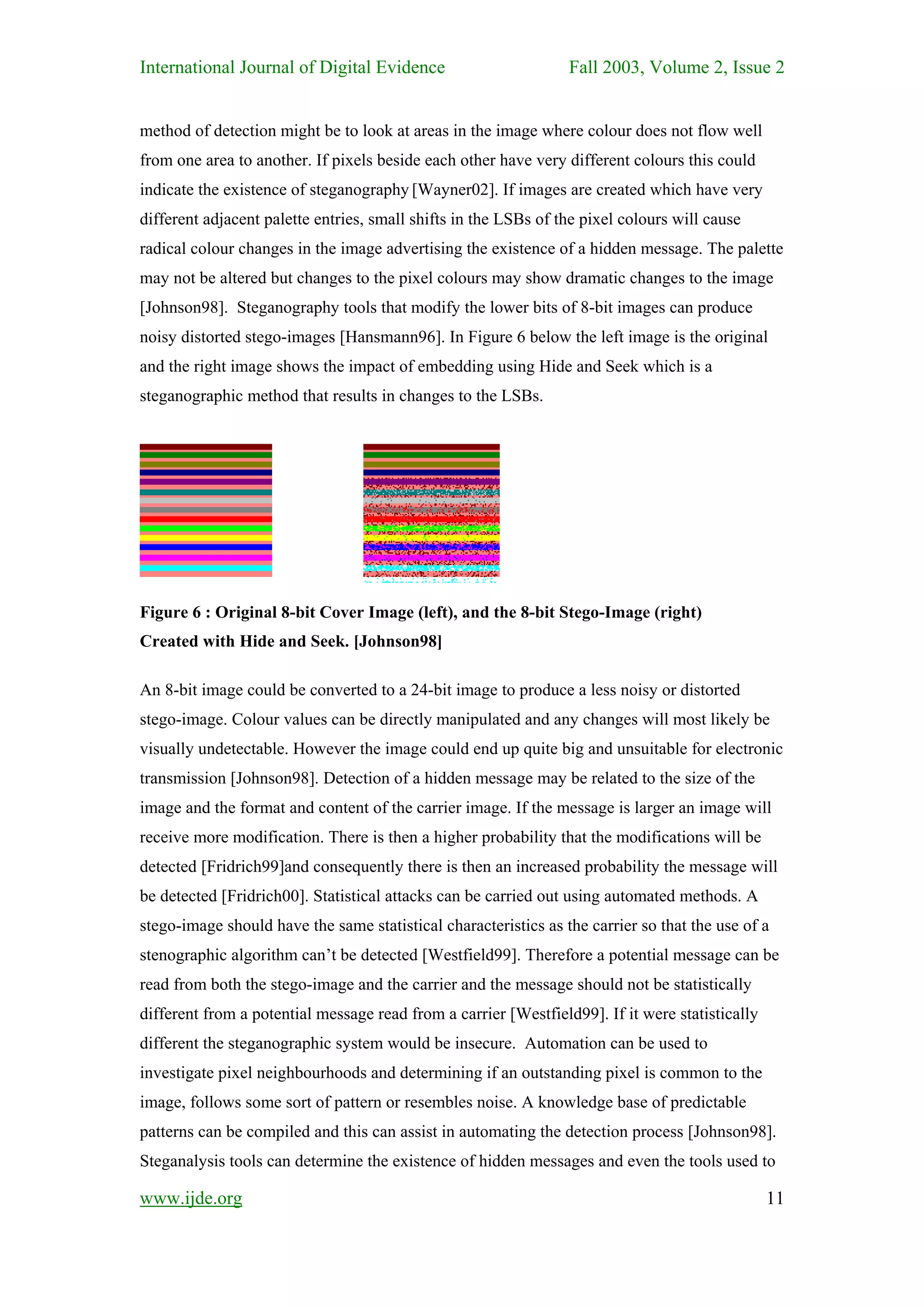 International Journal of Digital Evidence                        Fall 2003, Volume 2, Issue 2


method of detection might be to look at areas in the image where colour does not flow well
from one area to another. If pixels beside each other have very different colours this could
indicate the existence of steganography [Wayner02]. If images are created which have very
different adjacent palette entries, small shifts in the LSBs of the pixel colours will cause
radical colour changes in the image advertising the existence of a hidden message. The palette
may not be altered but changes to the pixel colours may show dramatic changes to the image
[Johnson98]. Steganography tools that modify the lower bits of 8-bit images can produce
noisy distorted stego-images [Hansmann96]. In Figure 6 below the left image is the original
and the right image shows the impact of embedding using Hide and Seek which is a
steganographic method that results in changes to the LSBs.




Figure 6 : Original 8-bit Cover Image (left), and the 8-bit Stego-Image (right)
Created with Hide and Seek. [Johnson98]

An 8-bit image could be converted to a 24-bit image to produce a less noisy or distorted
stego-image. Colour values can be directly manipulated and any changes will most likely be
visually undetectable. However the image could end up quite big and unsuitable for electronic
transmission [Johnson98]. Detection of a hidden message may be related to the size of the
image and the format and content of the carrier image. If the message is larger an image will
receive more modification. There is then a higher probability that the modifications will be
detected [Fridrich99]and consequently there is then an increased probability the message will
be detected [Fridrich00]. Statistical attacks can be carried out using automated methods. A
stego-image should have the same statistical characteristics as the carrier so that the use of a
stenographic algorithm can’t be detected [Westfield99]. Therefore a potential message can be
read from both the stego-image and the carrier and the message should not be statistically
different from a potential message read from a carrier [Westfield99]. If it were statistically
different the steganographic system would be insecure. Automation can be used to
investigate pixel neighbourhoods and determining if an outstanding pixel is common to the
image, follows some sort of pattern or resembles noise. A knowledge base of predictable
patterns can be compiled and this can assist in automating the detection process [Johnson98].
Steganalysis tools can determine the existence of hidden messages and even the tools used to

www.ijde.org                                                                                     11
 