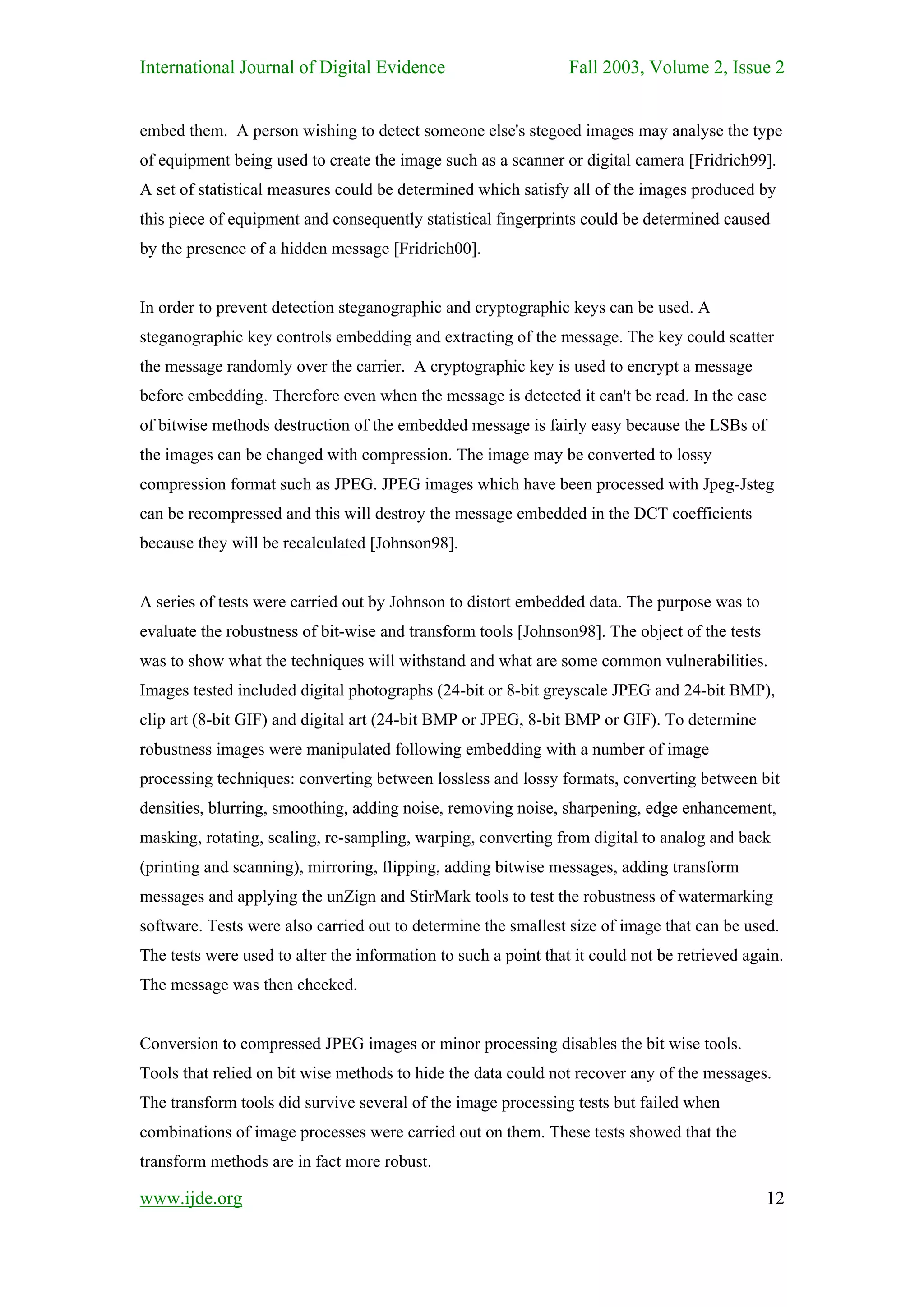 International Journal of Digital Evidence                        Fall 2003, Volume 2, Issue 2


embed them. A person wishing to detect someone else's stegoed images may analyse the type
of equipment being used to create the image such as a scanner or digital camera [Fridrich99].
A set of statistical measures could be determined which satisfy all of the images produced by
this piece of equipment and consequently statistical fingerprints could be determined caused
by the presence of a hidden message [Fridrich00].


In order to prevent detection steganographic and cryptographic keys can be used. A
steganographic key controls embedding and extracting of the message. The key could scatter
the message randomly over the carrier. A cryptographic key is used to encrypt a message
before embedding. Therefore even when the message is detected it can't be read. In the case
of bitwise methods destruction of the embedded message is fairly easy because the LSBs of
the images can be changed with compression. The image may be converted to lossy
compression format such as JPEG. JPEG images which have been processed with Jpeg-Jsteg
can be recompressed and this will destroy the message embedded in the DCT coefficients
because they will be recalculated [Johnson98].


A series of tests were carried out by Johnson to distort embedded data. The purpose was to
evaluate the robustness of bit-wise and transform tools [Johnson98]. The object of the tests
was to show what the techniques will withstand and what are some common vulnerabilities.
Images tested included digital photographs (24-bit or 8-bit greyscale JPEG and 24-bit BMP),
clip art (8-bit GIF) and digital art (24-bit BMP or JPEG, 8-bit BMP or GIF). To determine
robustness images were manipulated following embedding with a number of image
processing techniques: converting between lossless and lossy formats, converting between bit
densities, blurring, smoothing, adding noise, removing noise, sharpening, edge enhancement,
masking, rotating, scaling, re-sampling, warping, converting from digital to analog and back
(printing and scanning), mirroring, flipping, adding bitwise messages, adding transform
messages and applying the unZign and StirMark tools to test the robustness of watermarking
software. Tests were also carried out to determine the smallest size of image that can be used.
The tests were used to alter the information to such a point that it could not be retrieved again.
The message was then checked.


Conversion to compressed JPEG images or minor processing disables the bit wise tools.
Tools that relied on bit wise methods to hide the data could not recover any of the messages.
The transform tools did survive several of the image processing tests but failed when
combinations of image processes were carried out on them. These tests showed that the
transform methods are in fact more robust.

www.ijde.org                                                                                   12
 