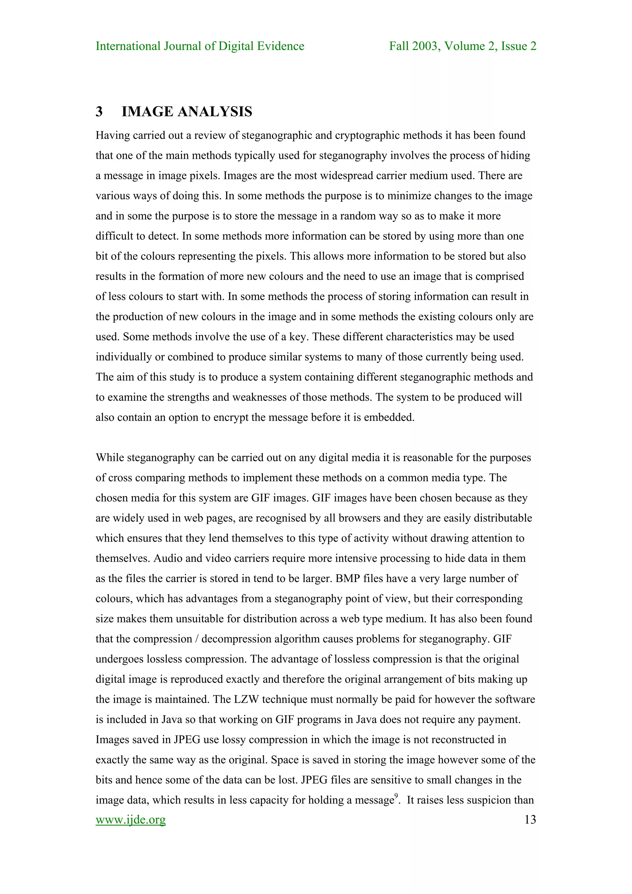 International Journal of Digital Evidence                        Fall 2003, Volume 2, Issue 2




3    IMAGE ANALYSIS
Having carried out a review of steganographic and cryptographic methods it has been found
that one of the main methods typically used for steganography involves the process of hiding
a message in image pixels. Images are the most widespread carrier medium used. There are
various ways of doing this. In some methods the purpose is to minimize changes to the image
and in some the purpose is to store the message in a random way so as to make it more
difficult to detect. In some methods more information can be stored by using more than one
bit of the colours representing the pixels. This allows more information to be stored but also
results in the formation of more new colours and the need to use an image that is comprised
of less colours to start with. In some methods the process of storing information can result in
the production of new colours in the image and in some methods the existing colours only are
used. Some methods involve the use of a key. These different characteristics may be used
individually or combined to produce similar systems to many of those currently being used.
The aim of this study is to produce a system containing different steganographic methods and
to examine the strengths and weaknesses of those methods. The system to be produced will
also contain an option to encrypt the message before it is embedded.


While steganography can be carried out on any digital media it is reasonable for the purposes
of cross comparing methods to implement these methods on a common media type. The
chosen media for this system are GIF images. GIF images have been chosen because as they
are widely used in web pages, are recognised by all browsers and they are easily distributable
which ensures that they lend themselves to this type of activity without drawing attention to
themselves. Audio and video carriers require more intensive processing to hide data in them
as the files the carrier is stored in tend to be larger. BMP files have a very large number of
colours, which has advantages from a steganography point of view, but their corresponding
size makes them unsuitable for distribution across a web type medium. It has also been found
that the compression / decompression algorithm causes problems for steganography. GIF
undergoes lossless compression. The advantage of lossless compression is that the original
digital image is reproduced exactly and therefore the original arrangement of bits making up
the image is maintained. The LZW technique must normally be paid for however the software
is included in Java so that working on GIF programs in Java does not require any payment.
Images saved in JPEG use lossy compression in which the image is not reconstructed in
exactly the same way as the original. Space is saved in storing the image however some of the
bits and hence some of the data can be lost. JPEG files are sensitive to small changes in the
image data, which results in less capacity for holding a message9. It raises less suspicion than
www.ijde.org                                                                                     13
 