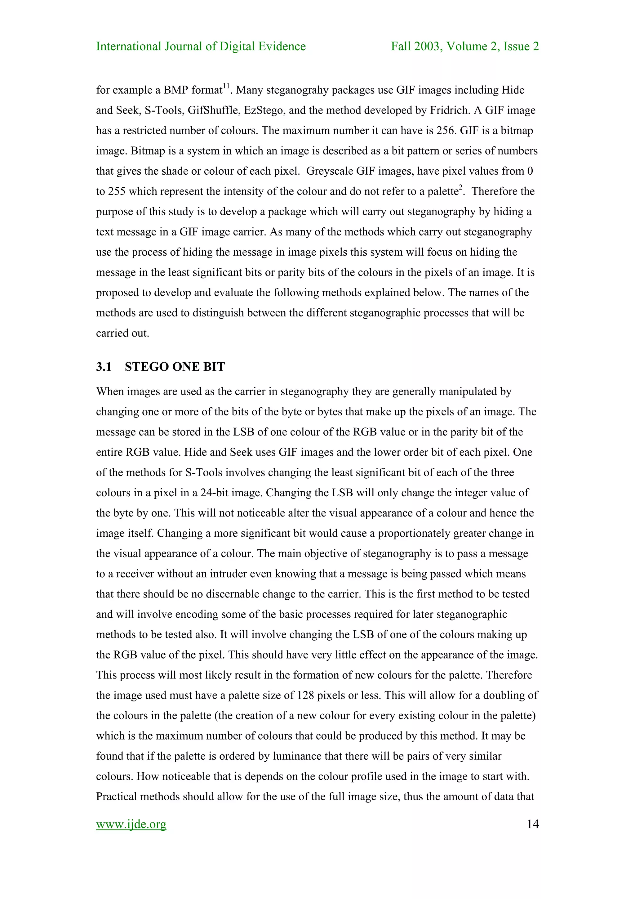 International Journal of Digital Evidence                          Fall 2003, Volume 2, Issue 2


for example a BMP format11. Many steganograhy packages use GIF images including Hide
and Seek, S-Tools, GifShuffle, EzStego, and the method developed by Fridrich. A GIF image
has a restricted number of colours. The maximum number it can have is 256. GIF is a bitmap
image. Bitmap is a system in which an image is described as a bit pattern or series of numbers
that gives the shade or colour of each pixel. Greyscale GIF images, have pixel values from 0
to 255 which represent the intensity of the colour and do not refer to a palette2. Therefore the
purpose of this study is to develop a package which will carry out steganography by hiding a
text message in a GIF image carrier. As many of the methods which carry out steganography
use the process of hiding the message in image pixels this system will focus on hiding the
message in the least significant bits or parity bits of the colours in the pixels of an image. It is
proposed to develop and evaluate the following methods explained below. The names of the
methods are used to distinguish between the different steganographic processes that will be
carried out.

3.1 STEGO ONE BIT
When images are used as the carrier in steganography they are generally manipulated by
changing one or more of the bits of the byte or bytes that make up the pixels of an image. The
message can be stored in the LSB of one colour of the RGB value or in the parity bit of the
entire RGB value. Hide and Seek uses GIF images and the lower order bit of each pixel. One
of the methods for S-Tools involves changing the least significant bit of each of the three
colours in a pixel in a 24-bit image. Changing the LSB will only change the integer value of
the byte by one. This will not noticeable alter the visual appearance of a colour and hence the
image itself. Changing a more significant bit would cause a proportionately greater change in
the visual appearance of a colour. The main objective of steganography is to pass a message
to a receiver without an intruder even knowing that a message is being passed which means
that there should be no discernable change to the carrier. This is the first method to be tested
and will involve encoding some of the basic processes required for later steganographic
methods to be tested also. It will involve changing the LSB of one of the colours making up
the RGB value of the pixel. This should have very little effect on the appearance of the image.
This process will most likely result in the formation of new colours for the palette. Therefore
the image used must have a palette size of 128 pixels or less. This will allow for a doubling of
the colours in the palette (the creation of a new colour for every existing colour in the palette)
which is the maximum number of colours that could be produced by this method. It may be
found that if the palette is ordered by luminance that there will be pairs of very similar
colours. How noticeable that is depends on the colour profile used in the image to start with.
Practical methods should allow for the use of the full image size, thus the amount of data that

www.ijde.org                                                                                      14
 