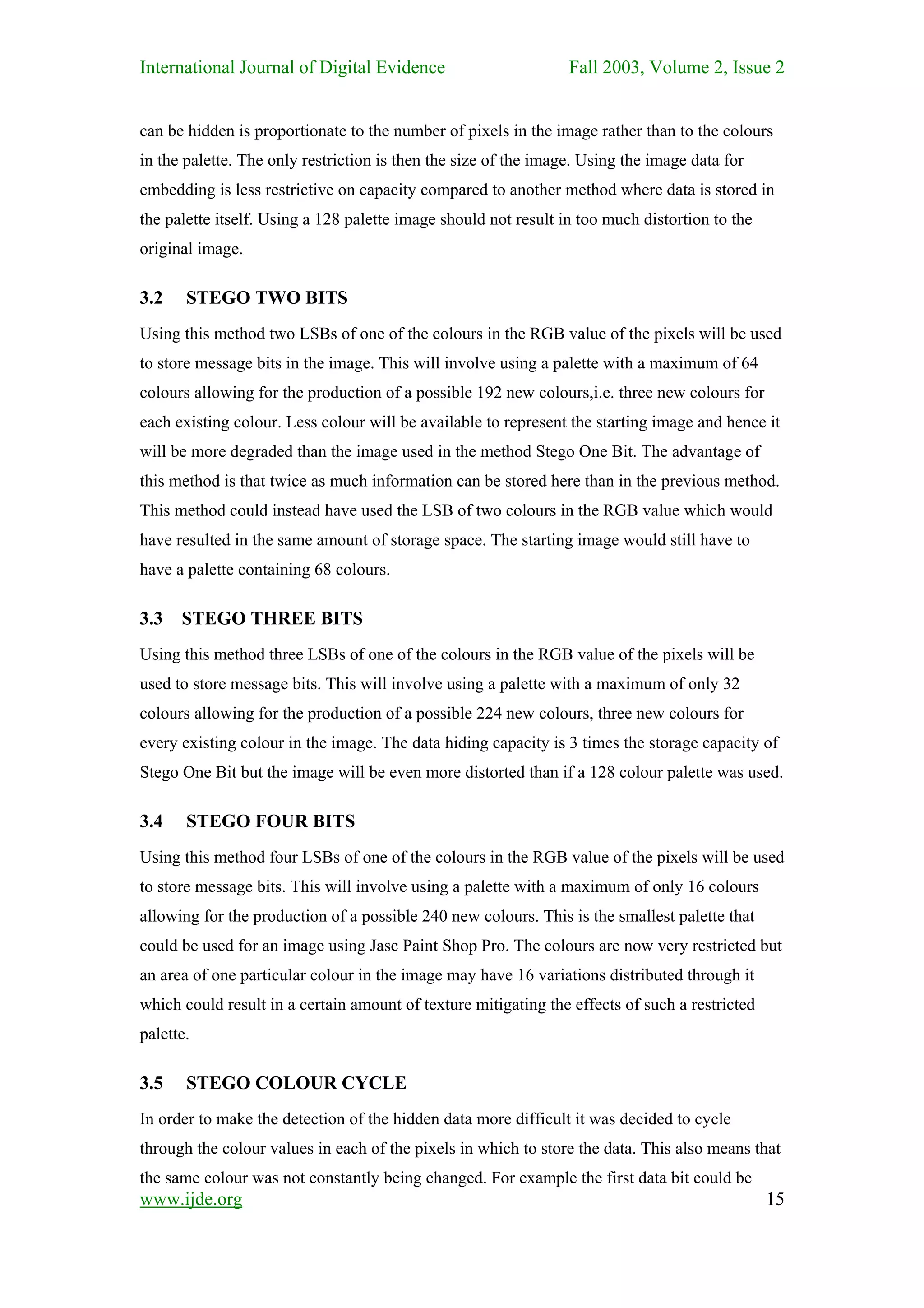 International Journal of Digital Evidence                        Fall 2003, Volume 2, Issue 2


can be hidden is proportionate to the number of pixels in the image rather than to the colours
in the palette. The only restriction is then the size of the image. Using the image data for
embedding is less restrictive on capacity compared to another method where data is stored in
the palette itself. Using a 128 palette image should not result in too much distortion to the
original image.

3.2    STEGO TWO BITS
Using this method two LSBs of one of the colours in the RGB value of the pixels will be used
to store message bits in the image. This will involve using a palette with a maximum of 64
colours allowing for the production of a possible 192 new colours,i.e. three new colours for
each existing colour. Less colour will be available to represent the starting image and hence it
will be more degraded than the image used in the method Stego One Bit. The advantage of
this method is that twice as much information can be stored here than in the previous method.
This method could instead have used the LSB of two colours in the RGB value which would
have resulted in the same amount of storage space. The starting image would still have to
have a palette containing 68 colours.

3.3   STEGO THREE BITS
Using this method three LSBs of one of the colours in the RGB value of the pixels will be
used to store message bits. This will involve using a palette with a maximum of only 32
colours allowing for the production of a possible 224 new colours, three new colours for
every existing colour in the image. The data hiding capacity is 3 times the storage capacity of
Stego One Bit but the image will be even more distorted than if a 128 colour palette was used.

3.4    STEGO FOUR BITS
Using this method four LSBs of one of the colours in the RGB value of the pixels will be used
to store message bits. This will involve using a palette with a maximum of only 16 colours
allowing for the production of a possible 240 new colours. This is the smallest palette that
could be used for an image using Jasc Paint Shop Pro. The colours are now very restricted but
an area of one particular colour in the image may have 16 variations distributed through it
which could result in a certain amount of texture mitigating the effects of such a restricted
palette.

3.5    STEGO COLOUR CYCLE
In order to make the detection of the hidden data more difficult it was decided to cycle
through the colour values in each of the pixels in which to store the data. This also means that
the same colour was not constantly being changed. For example the first data bit could be
www.ijde.org                                                                                    15
 