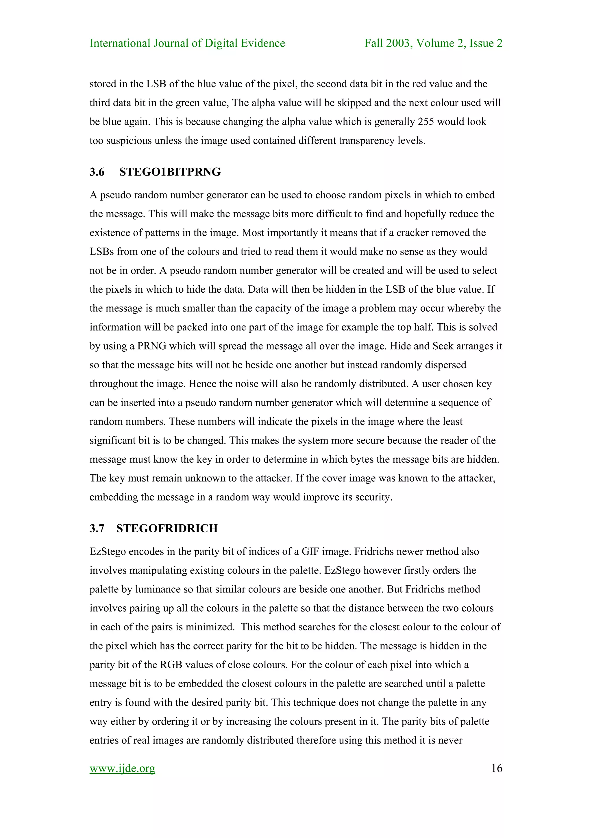 International Journal of Digital Evidence                         Fall 2003, Volume 2, Issue 2


stored in the LSB of the blue value of the pixel, the second data bit in the red value and the
third data bit in the green value, The alpha value will be skipped and the next colour used will
be blue again. This is because changing the alpha value which is generally 255 would look
too suspicious unless the image used contained different transparency levels.

3.6    STEGO1BITPRNG
A pseudo random number generator can be used to choose random pixels in which to embed
the message. This will make the message bits more difficult to find and hopefully reduce the
existence of patterns in the image. Most importantly it means that if a cracker removed the
LSBs from one of the colours and tried to read them it would make no sense as they would
not be in order. A pseudo random number generator will be created and will be used to select
the pixels in which to hide the data. Data will then be hidden in the LSB of the blue value. If
the message is much smaller than the capacity of the image a problem may occur whereby the
information will be packed into one part of the image for example the top half. This is solved
by using a PRNG which will spread the message all over the image. Hide and Seek arranges it
so that the message bits will not be beside one another but instead randomly dispersed
throughout the image. Hence the noise will also be randomly distributed. A user chosen key
can be inserted into a pseudo random number generator which will determine a sequence of
random numbers. These numbers will indicate the pixels in the image where the least
significant bit is to be changed. This makes the system more secure because the reader of the
message must know the key in order to determine in which bytes the message bits are hidden.
The key must remain unknown to the attacker. If the cover image was known to the attacker,
embedding the message in a random way would improve its security.

3.7 STEGOFRIDRICH
EzStego encodes in the parity bit of indices of a GIF image. Fridrichs newer method also
involves manipulating existing colours in the palette. EzStego however firstly orders the
palette by luminance so that similar colours are beside one another. But Fridrichs method
involves pairing up all the colours in the palette so that the distance between the two colours
in each of the pairs is minimized. This method searches for the closest colour to the colour of
the pixel which has the correct parity for the bit to be hidden. The message is hidden in the
parity bit of the RGB values of close colours. For the colour of each pixel into which a
message bit is to be embedded the closest colours in the palette are searched until a palette
entry is found with the desired parity bit. This technique does not change the palette in any
way either by ordering it or by increasing the colours present in it. The parity bits of palette
entries of real images are randomly distributed therefore using this method it is never

www.ijde.org                                                                                       16
 