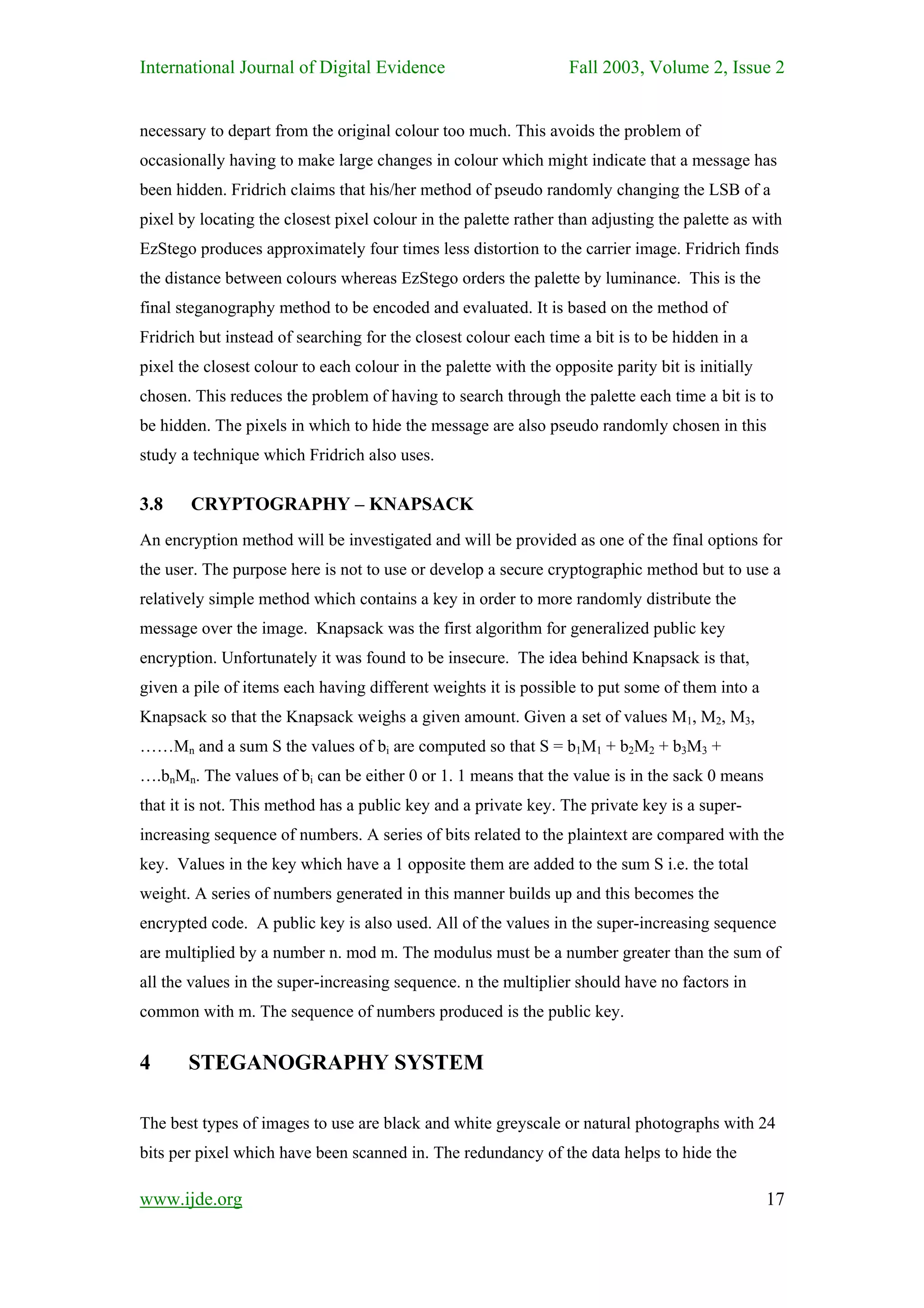 International Journal of Digital Evidence                          Fall 2003, Volume 2, Issue 2


necessary to depart from the original colour too much. This avoids the problem of
occasionally having to make large changes in colour which might indicate that a message has
been hidden. Fridrich claims that his/her method of pseudo randomly changing the LSB of a
pixel by locating the closest pixel colour in the palette rather than adjusting the palette as with
EzStego produces approximately four times less distortion to the carrier image. Fridrich finds
the distance between colours whereas EzStego orders the palette by luminance. This is the
final steganography method to be encoded and evaluated. It is based on the method of
Fridrich but instead of searching for the closest colour each time a bit is to be hidden in a
pixel the closest colour to each colour in the palette with the opposite parity bit is initially
chosen. This reduces the problem of having to search through the palette each time a bit is to
be hidden. The pixels in which to hide the message are also pseudo randomly chosen in this
study a technique which Fridrich also uses.

3.8     CRYPTOGRAPHY – KNAPSACK
An encryption method will be investigated and will be provided as one of the final options for
the user. The purpose here is not to use or develop a secure cryptographic method but to use a
relatively simple method which contains a key in order to more randomly distribute the
message over the image. Knapsack was the first algorithm for generalized public key
encryption. Unfortunately it was found to be insecure. The idea behind Knapsack is that,
given a pile of items each having different weights it is possible to put some of them into a
Knapsack so that the Knapsack weighs a given amount. Given a set of values M1, M2, M3,
……Mn and a sum S the values of bi are computed so that S = b1M1 + b2M2 + b3M3 +
….bnMn. The values of bi can be either 0 or 1. 1 means that the value is in the sack 0 means
that it is not. This method has a public key and a private key. The private key is a super-
increasing sequence of numbers. A series of bits related to the plaintext are compared with the
key. Values in the key which have a 1 opposite them are added to the sum S i.e. the total
weight. A series of numbers generated in this manner builds up and this becomes the
encrypted code. A public key is also used. All of the values in the super-increasing sequence
are multiplied by a number n. mod m. The modulus must be a number greater than the sum of
all the values in the super-increasing sequence. n the multiplier should have no factors in
common with m. The sequence of numbers produced is the public key.


4      STEGANOGRAPHY SYSTEM

The best types of images to use are black and white greyscale or natural photographs with 24
bits per pixel which have been scanned in. The redundancy of the data helps to hide the

www.ijde.org                                                                                       17
 