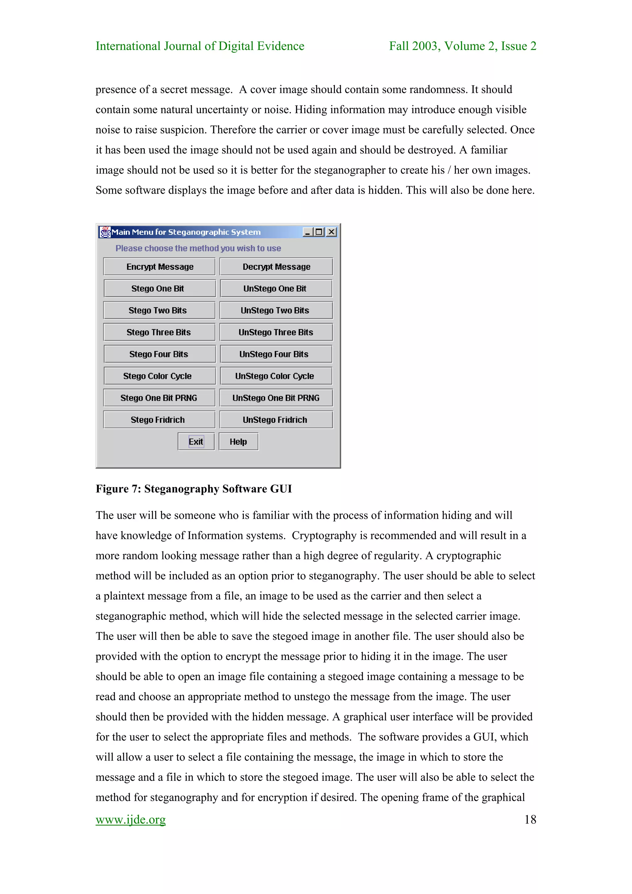 International Journal of Digital Evidence                       Fall 2003, Volume 2, Issue 2


presence of a secret message. A cover image should contain some randomness. It should
contain some natural uncertainty or noise. Hiding information may introduce enough visible
noise to raise suspicion. Therefore the carrier or cover image must be carefully selected. Once
it has been used the image should not be used again and should be destroyed. A familiar
image should not be used so it is better for the steganographer to create his / her own images.
Some software displays the image before and after data is hidden. This will also be done here.




Figure 7: Steganography Software GUI

The user will be someone who is familiar with the process of information hiding and will
have knowledge of Information systems. Cryptography is recommended and will result in a
more random looking message rather than a high degree of regularity. A cryptographic
method will be included as an option prior to steganography. The user should be able to select
a plaintext message from a file, an image to be used as the carrier and then select a
steganographic method, which will hide the selected message in the selected carrier image.
The user will then be able to save the stegoed image in another file. The user should also be
provided with the option to encrypt the message prior to hiding it in the image. The user
should be able to open an image file containing a stegoed image containing a message to be
read and choose an appropriate method to unstego the message from the image. The user
should then be provided with the hidden message. A graphical user interface will be provided
for the user to select the appropriate files and methods. The software provides a GUI, which
will allow a user to select a file containing the message, the image in which to store the
message and a file in which to store the stegoed image. The user will also be able to select the
method for steganography and for encryption if desired. The opening frame of the graphical
www.ijde.org                                                                                 18
 