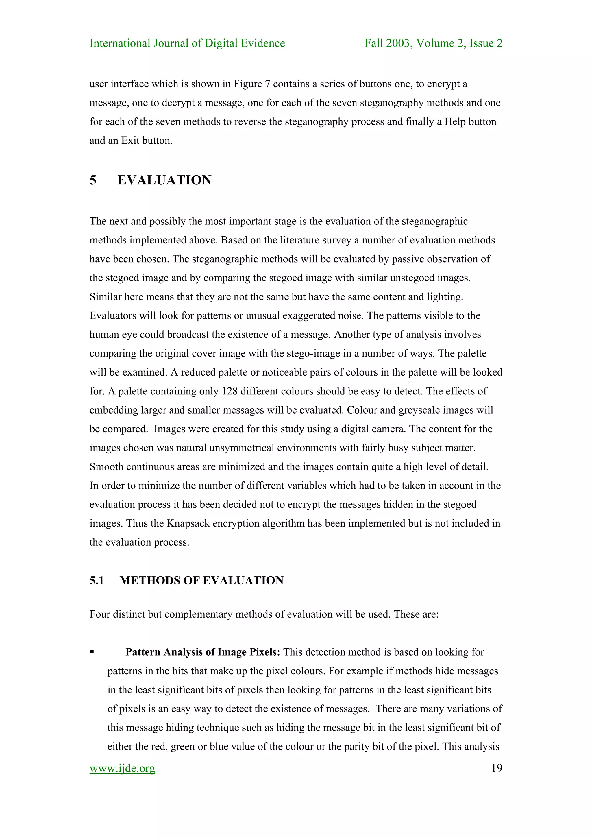 International Journal of Digital Evidence                            Fall 2003, Volume 2, Issue 2


user interface which is shown in Figure 7 contains a series of buttons one, to encrypt a
message, one to decrypt a message, one for each of the seven steganography methods and one
for each of the seven methods to reverse the steganography process and finally a Help button
and an Exit button.


5       EVALUATION

The next and possibly the most important stage is the evaluation of the steganographic
methods implemented above. Based on the literature survey a number of evaluation methods
have been chosen. The steganographic methods will be evaluated by passive observation of
the stegoed image and by comparing the stegoed image with similar unstegoed images.
Similar here means that they are not the same but have the same content and lighting.
Evaluators will look for patterns or unusual exaggerated noise. The patterns visible to the
human eye could broadcast the existence of a message. Another type of analysis involves
comparing the original cover image with the stego-image in a number of ways. The palette
will be examined. A reduced palette or noticeable pairs of colours in the palette will be looked
for. A palette containing only 128 different colours should be easy to detect. The effects of
embedding larger and smaller messages will be evaluated. Colour and greyscale images will
be compared. Images were created for this study using a digital camera. The content for the
images chosen was natural unsymmetrical environments with fairly busy subject matter.
Smooth continuous areas are minimized and the images contain quite a high level of detail.
In order to minimize the number of different variables which had to be taken in account in the
evaluation process it has been decided not to encrypt the messages hidden in the stegoed
images. Thus the Knapsack encryption algorithm has been implemented but is not included in
the evaluation process.


5.1     METHODS OF EVALUATION

Four distinct but complementary methods of evaluation will be used. These are:


          Pattern Analysis of Image Pixels: This detection method is based on looking for
      patterns in the bits that make up the pixel colours. For example if methods hide messages
      in the least significant bits of pixels then looking for patterns in the least significant bits
      of pixels is an easy way to detect the existence of messages. There are many variations of
      this message hiding technique such as hiding the message bit in the least significant bit of
      either the red, green or blue value of the colour or the parity bit of the pixel. This analysis

www.ijde.org                                                                                        19
 